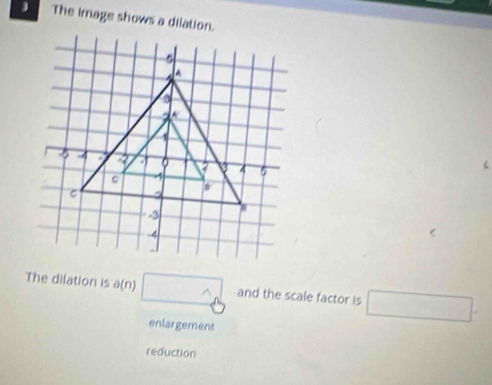 The image shows a dilation.
The dilation is (n) □ and the scale factor is □.
enlargement
reduction