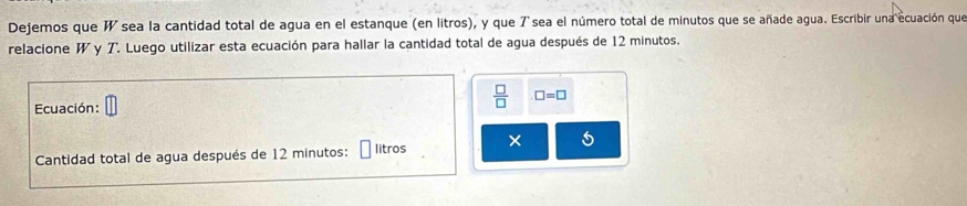 Dejemos que W sea la cantidad total de agua en el estanque (en litros), y que 7 sea el número total de minutos que se añade agua. Escribir una ecuación que 
relacione W y T. Luego utilizar esta ecuación para hallar la cantidad total de agua después de 12 minutos. 
Ecuación: 
 □ /□   □ =□
Cantidad total de agua después de 12 minutos : litros × 5