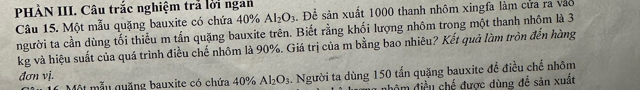 PHÀN III. Câu trắc nghiệm trả lời ngan 
Câu 15. Một mẫu quặng bauxite có chứa 40% Al_2O_3. Để sản xuất 1000 thanh nhôm xingfa làm cửa ra vào 
người ta cần dùng tối thiểu m tấn quặng bauxite trên. Biết rằng khối lượng nhôm trong một thanh nhôm là 3
kg và hiệu suất của quá trình điều chế nhôm là 90%. Giá trị của m bằng bao nhiêu? Kết quả làm tròn đến hàng 
đơn vị. 
Một mẫu quặng bauxite có chứa 40% Al_2O_3. Người ta dùng 150 tấn quặng bauxite để điều chế nhôm 
đôm điều chế được dùng đề sản xuất