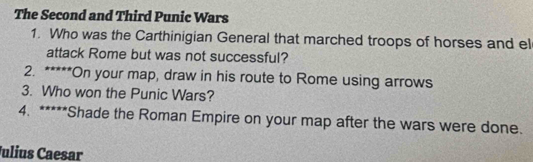 The Second and Third Punic Wars 
1. Who was the Carthinigian General that marched troops of horses and el 
attack Rome but was not successful? 
2. *****On your map, draw in his route to Rome using arrows 
3. Who won the Punic Wars? 
4. *****Shade the Roman Empire on your map after the wars were done. 
Julius Caesar