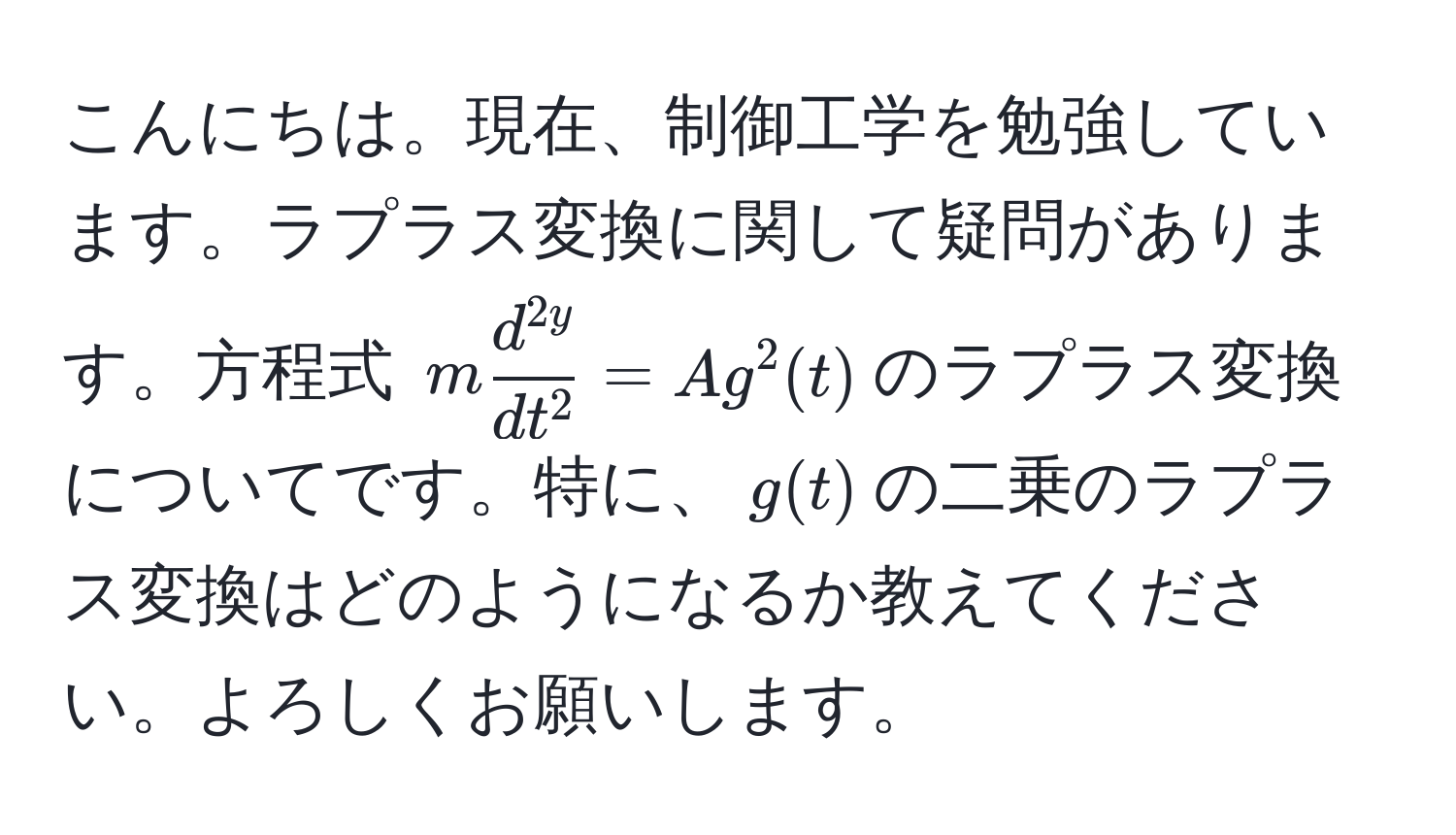 こんにちは。現在、制御工学を勉強しています。ラプラス変換に関して疑問があります。方程式 $m fracd^(2y)dt^2 = A g^2(t)$のラプラス変換についてです。特に、$g(t)$の二乗のラプラス変換はどのようになるか教えてください。よろしくお願いします。