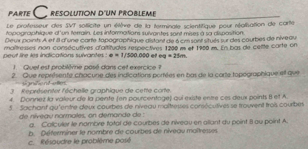 PARTE C resolution d'un probleme 
Le professeur des SVT sollicite un élève de la terminale scientifique pour réalisation de carte 
topographique d'un terrain. Les informations suivantes sont mises à sa disposition. 
Deux points A et B d'une carte topographique distant de 6 cm sont situés sur des courbes de niveau 
maîtresses non consécutives d'altitudes respectives 1200 m et 1900 m. En bas de cette carte on 
peut lire les indications suivantes : e=1/500.000 et eq=25m. 
1. Quel est problème posé dans cet exercice ? 
2. Que représente chacune des indications portées en bas de la carte topographique et que 
signifient-elles 
3. Représenter l'échelle graphique de cette carte. 
4. Donnez la valeur de la pente (en pourcentage) qui existe entre ces deux points B et A. 
5. Sachant qu'entre deux courbes de niveau maîtresses consécutives se trouvent trois courbes 
de níveau normales, on demande de : 
a. Calculer le nombre total de courbes de niveau en ailant du point B au point A. 
b. Déferminer le nombre de courbes de niveau maîtresses 
c. Résoudre le problème posé