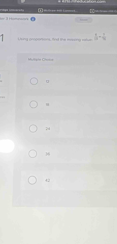 # e z to.mheducation.com
ndge University McGraw-Hill Connect.. McGrawy-Hill C
ter 3 Homework Smmd
1 Using proportions, find the missing value:  6/19 = ?/76 
Multiple Choice
12
ces
18
24
36
42