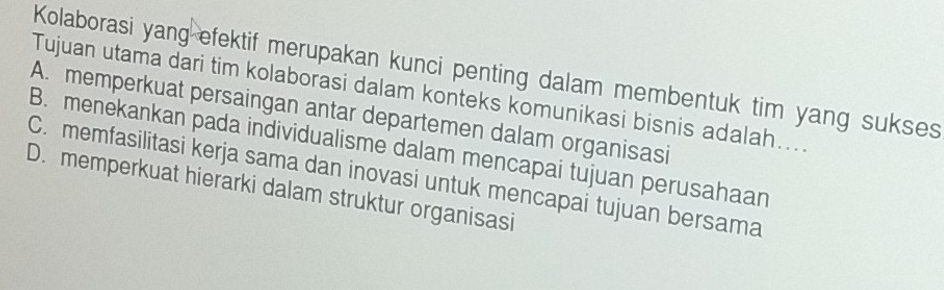 Kolaborasi yang efektif merupakan kunci penting dalam membentuk tim yang sukses
Tujuan utama dari tim kolaborasi dalam konteks komunikasi bisnis adalah…..
A. memperkuat persaingan antar departemen dalam organisasi
B. menekankan pada individualisme dalam mencapai tujuan perusahaan
C. memfasilitasi kerja sama dan inovasi untuk mencapai tujuan bersama
D. memperkuat hierarki dalam struktur organisasi