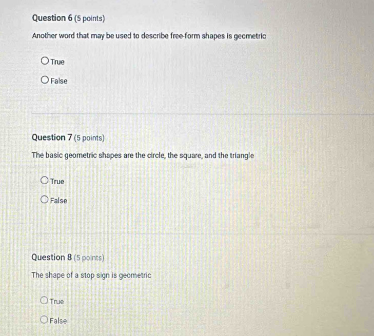 Another word that may be used to describe free-form shapes is geometric
True
False
Question 7 (5 points)
The basic geometric shapes are the circle, the square, and the triangle
True
False
Question 8 (5 points)
The shape of a stop sign is geometric
True
False