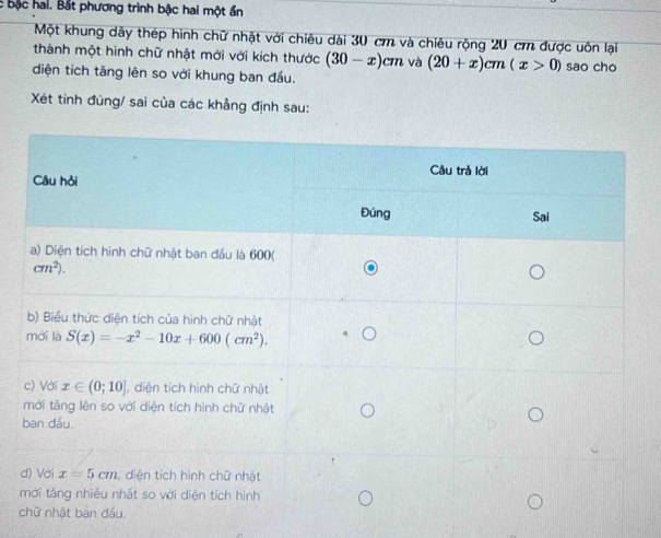 bậc hal. Bắt phương trình bậc hai một ần
Một khung dãy thép hình chữ nhật với chiêu dài 30 cm và chiêu rộng 20 cm được uôn lại
thành một hình chữ nhật mới với kích thước (30-x)cm và (20+x)cm(x>0) sao cho
diện tích tăng lên so với khung ban đầu.
Xét tính đùng/ sai của các khẳng định sau:
d
c