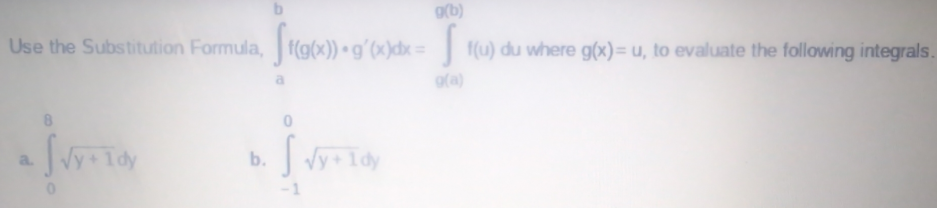 Use the Substitution Formula, ∈t _a^(bf(g(x))+g'(x)dx=∈tlimits _(g(a))^(g(b))f(u) du where g(x)=u , to evaluate the following integrals. 
a. ∈tlimits _0^8sqrt(y+1)dy ∈tlimits _(-1)^0sqrt y+1)dy
b.