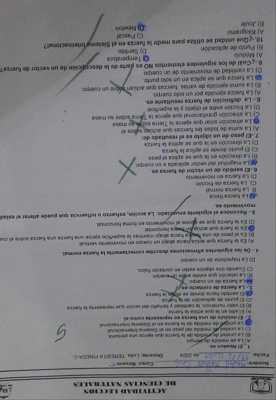 ACTIVIDAD LECCION
DE CIENCIAS NATURALES   
Nombre: _ Curso: Noveno  "
Fecha: _de 2024 Docente: Lcda. TERESITA PINEDA C.
1._El Newton es.
A) La de medida de tiempo
B) La unidad de medida de la fuerza que ejerce una persona.
C) La unidad de medida del peso en el Sistema Internacional
La unidad de medida de la fuerza en el Sistema Internacional.
2.- El módulo de una fuerza se represente como el.
A) El sitio en la que actúa la fuerza.
B) El valor numérico, la cantidad y tamaño del vector que representa la fuerza.
C) El punto de aplicación de la fuerza.
El sentido hacia donde se dirge la fuerza.
3.- La fuerza de contacto es.
La fuerza de un cuerpo.
B) La relación que existe entre un cuerpo.
C) Cuando dos objetos están en contacto físico.
D) La trayectoria de un cuerpo.
4 - De las siguientes afirmaciones describe correctamente la fuerza normal.
A) Es la fuerza que actúa hacia abajo un cuerpo en movimiento vertical.
B) Es el peso de una fuerza hacía abajo mientras la superficie ejerce una fuerza una fuerza sobre el cue
C Es la fuera que actúa en forma horizontal.
D) Es la fuerza que se opone al moyimiento en forma horizontal.
5.- Reconoce el siguiente enunciado: La acción, esfuerzo o influencia que puede alterar el estad
movimiento es.
A La fuerza física
B. La fuerza normal
C). La fuerza de fricción
D) La fuerza en movimiento
6.-El sentido de un vector de fuerza es.
A) La magnitud del vector aplicada a un cuerpo.
B) La dirección en la que se aplica el peso
C) El punto donde se aplica la fuerza
D) La dirección en la que se aplica la fuerza
7.-El peso de un objeto es el resultado de:
A) La suma de todas las fuerzas que actúan sobre él
B) La atracción solar que ejerce la Tierra sobre su masa
C) La atracción gravitacional que ejerce la Tierra sobre su masa
D) La fricción entre el objeto y la superficie
8.- La definición de fuerza resultante es.
A) La fuerza ejercida por un solo cuerpo.
B) La suma ejercida de varías fuerzas que actúan sobre un cuerpo.
() La fuerza que se aplica en un solo punto.
D) La cantidad de movimiento de un cuerpo.
9.-¿Cuál de los siguientes elementos NO es parte de la descripción de un vector de fuerza?
A) Módulo C) Temperatura
B) Punto de aplicación D) Sentido
10.-¿Qué unidad se utiliza para medir la fuerza en el Sistema Internacional?
A) Kilogramo C) Pascal
B) Joule D) Newton