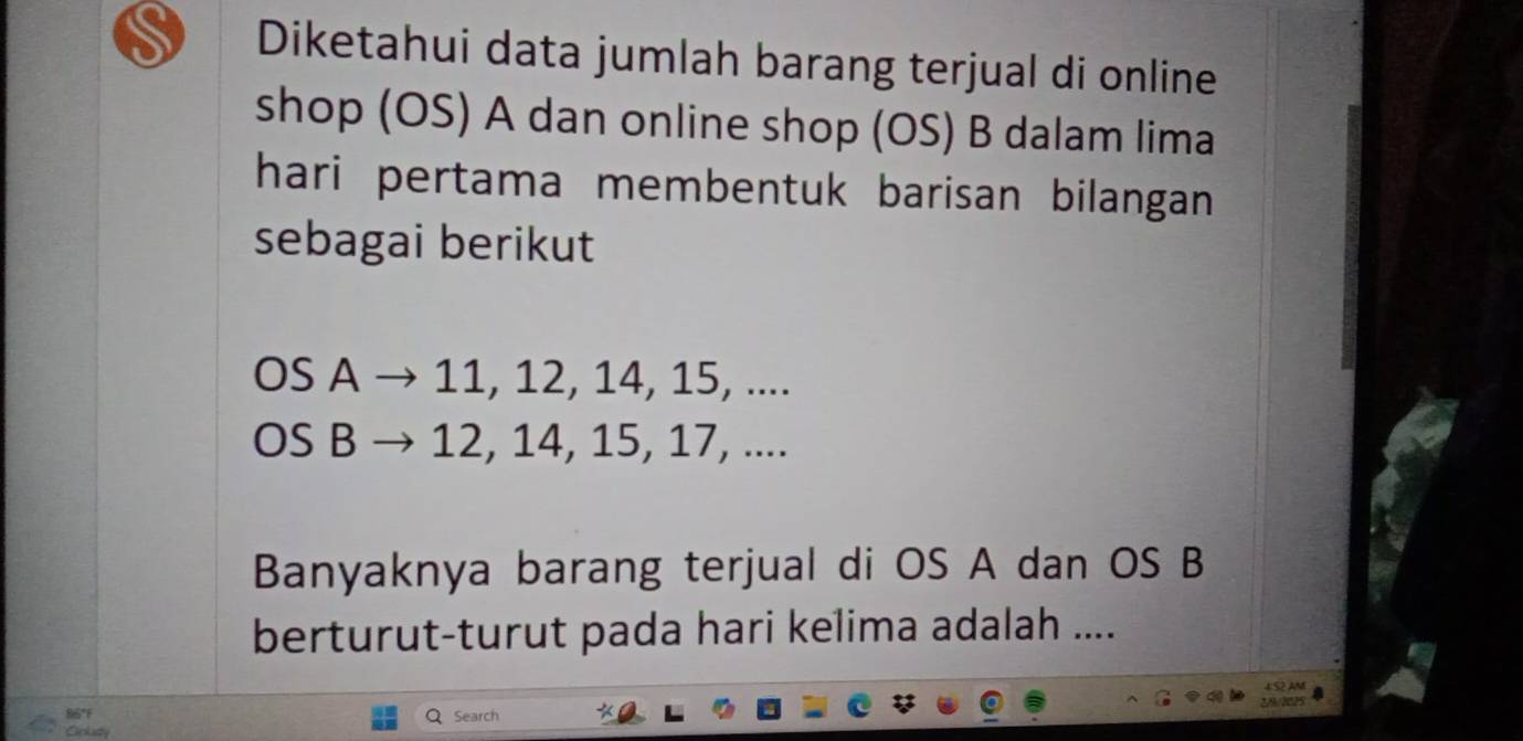 Diketahui data jumlah barang terjual di online 
shop (OS) A dan online shop (OS) B dalam lima 
hari pertama membentuk barisan bilangan 
sebagai berikut 
OS A → 11, 12, 14, 15, .... 
OS B → 12, 14, 15, 17, .... 
Banyaknya barang terjual di OS A dan OS B 
berturut-turut pada hari kelima adalah .... 
wes 
86°f 
Search 
Oplity