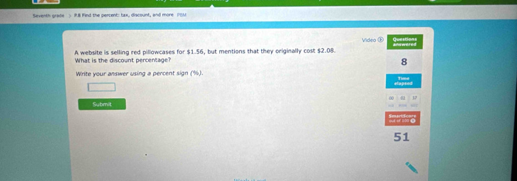 Seventh grade > P.8 Find the percent: tax, discount, and more PBM 
Video Questions 
A website is selling red pillowcases for $1.56, but mentions that they originally cost $2.08. answered 
What is the discount percentage? 
8 
Write your answer using a percent sign (%). Time 
elapsed
37
Submit 
out of 100 Ω SmartScore 
51