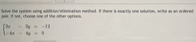 Solve the system using addition/elimination method. If there is exactly one solution, write as an ordered 
pair. If not, choose one of the other options.
beginarrayl 2x-2y=-12 -4x-4y=0endarray.
