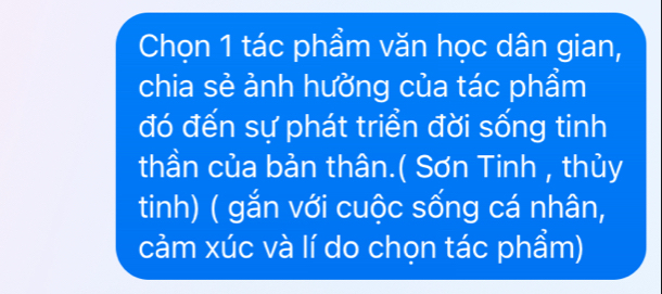 Chọn 1 tác phẩm văn học dân gian, 
chia sẻ ảnh hưởng của tác phẩm 
đó đến sự phát triển đời sống tinh 
thần của bản thân.( Sơn Tinh , thủy 
tinh) ( gắn với cuộc sống cá nhân, 
cảm xúc và lí do chọn tác phẩm)