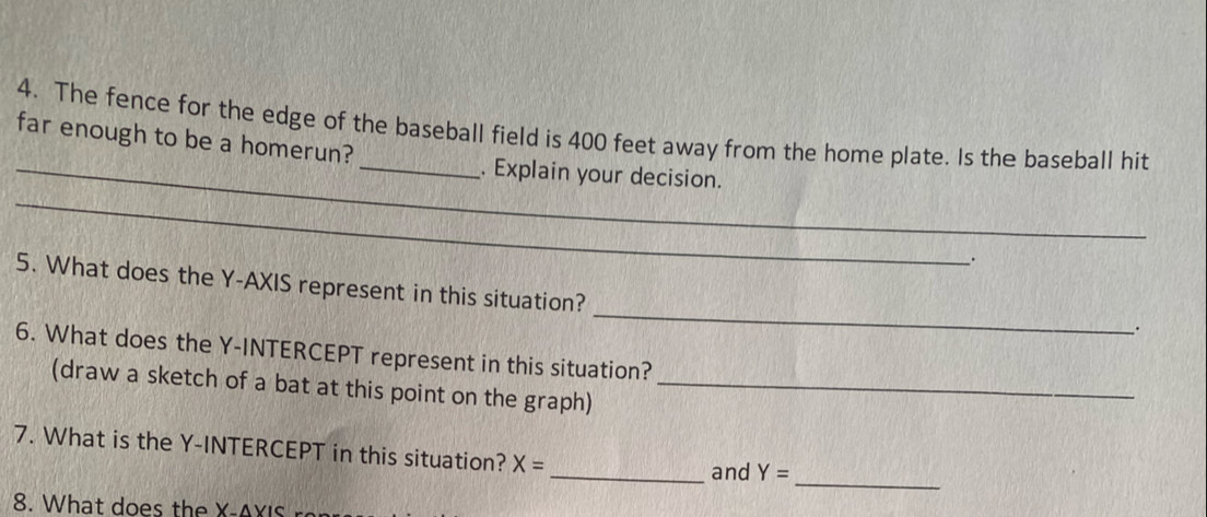 The fence for the edge of the baseball field is 400 feet away from the home plate. Is the baseball hit 
far enough to be a homerun? 
_ 
_. Explain your decision. 
_ 
5. What does the Y-AXIS represent in this situation? 
. 
6. What does the Y-INTERCEPT represent in this situation? 
(draw a sketch of a bat at this point on the graph)_ 
7. What is the Y-INTERCEPT in this situation? X=
_and Y=
_ 
8. What does the X-△ XIS