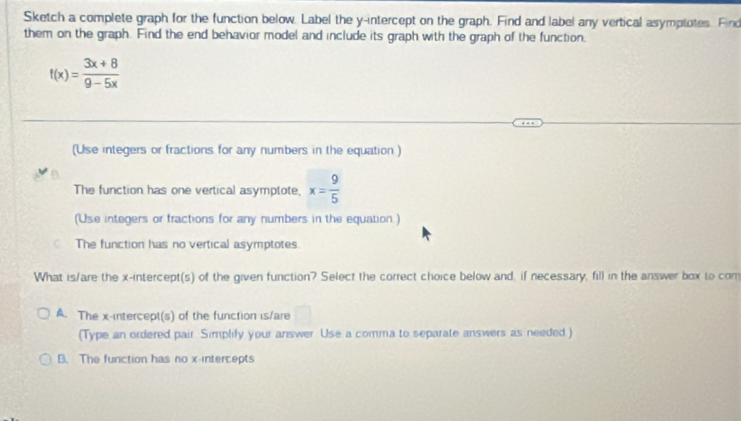 Sketch a complete graph for the function below. Label the y-intercept on the graph. Find and label any vertical asymptotes. Find
them on the graph. Find the end behavior model and include its graph with the graph of the function.
f(x)= (3x+8)/9-5x 
(Use integers or fractions for any numbers in the equation )
The function has one vertical asymptote, x= 9/5 
(Use integers or fractions for any numbers in the equation )
The function has no vertical asymptotes
What is/are the x-intercept(s) of the given function? Select the correct choice below and, if necessary, fill in the answer box to com
A. The x-intercept(s) of the function is/are
(Type an ordered pair Simplify your answer Use a comma to separate answers as needed )
B. The function has no x-intercepts