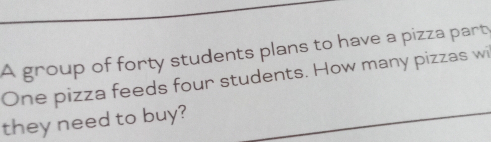 A group of forty students plans to have a pizza part 
One pizza feeds four students. How many pizzas wi 
they need to buy?