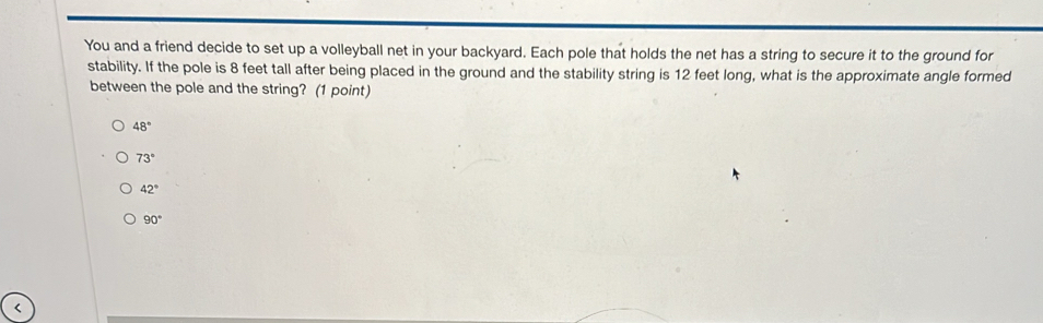 You and a friend decide to set up a volleyball net in your backyard. Each pole that holds the net has a string to secure it to the ground for
stability. If the pole is 8 feet tall after being placed in the ground and the stability string is 12 feet long, what is the approximate angle formed
between the pole and the string? (1 point)
48°
73°
42°
90° <