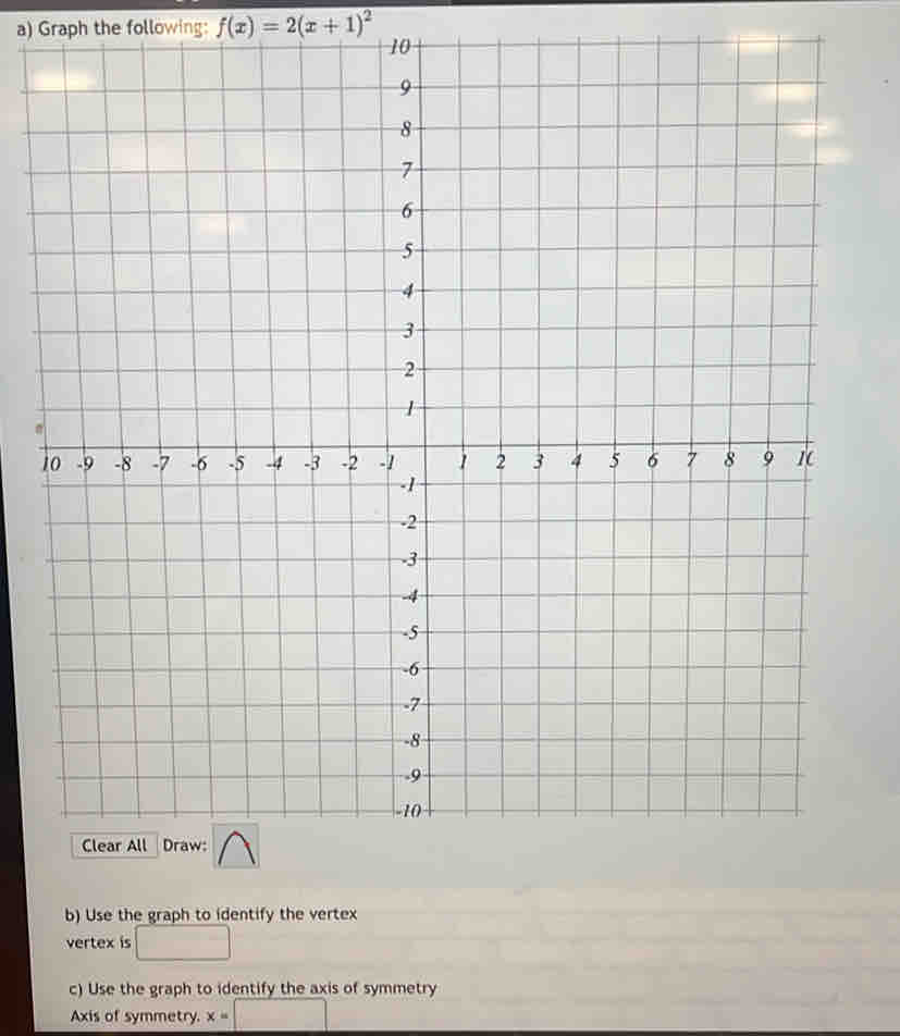 Graph the following: f(x)=2(x+1)^2
10
1 
b) Use the graph to identify the vertex 
vertex is □ 
c) Use the graph to identify the axis of symmetry 
Axis of symmetry. x=□