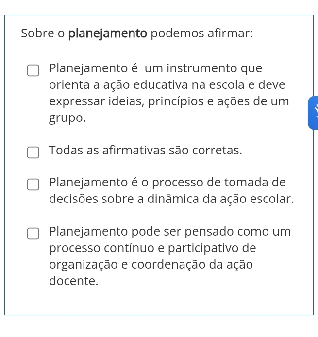 Sobre o planejamento podemos afirmar:
Planejamento é um instrumento que
orienta a ação educativa na escola e deve
expressar ideias, princípios e ações de um
grupo.
Todas as afirmativas são corretas.
Planejamento é o processo de tomada de
decisões sobre a dinâmica da ação escolar.
Planejamento pode ser pensado como um
processo contínuo e participativo de
organização e coordenação da ação
docente.