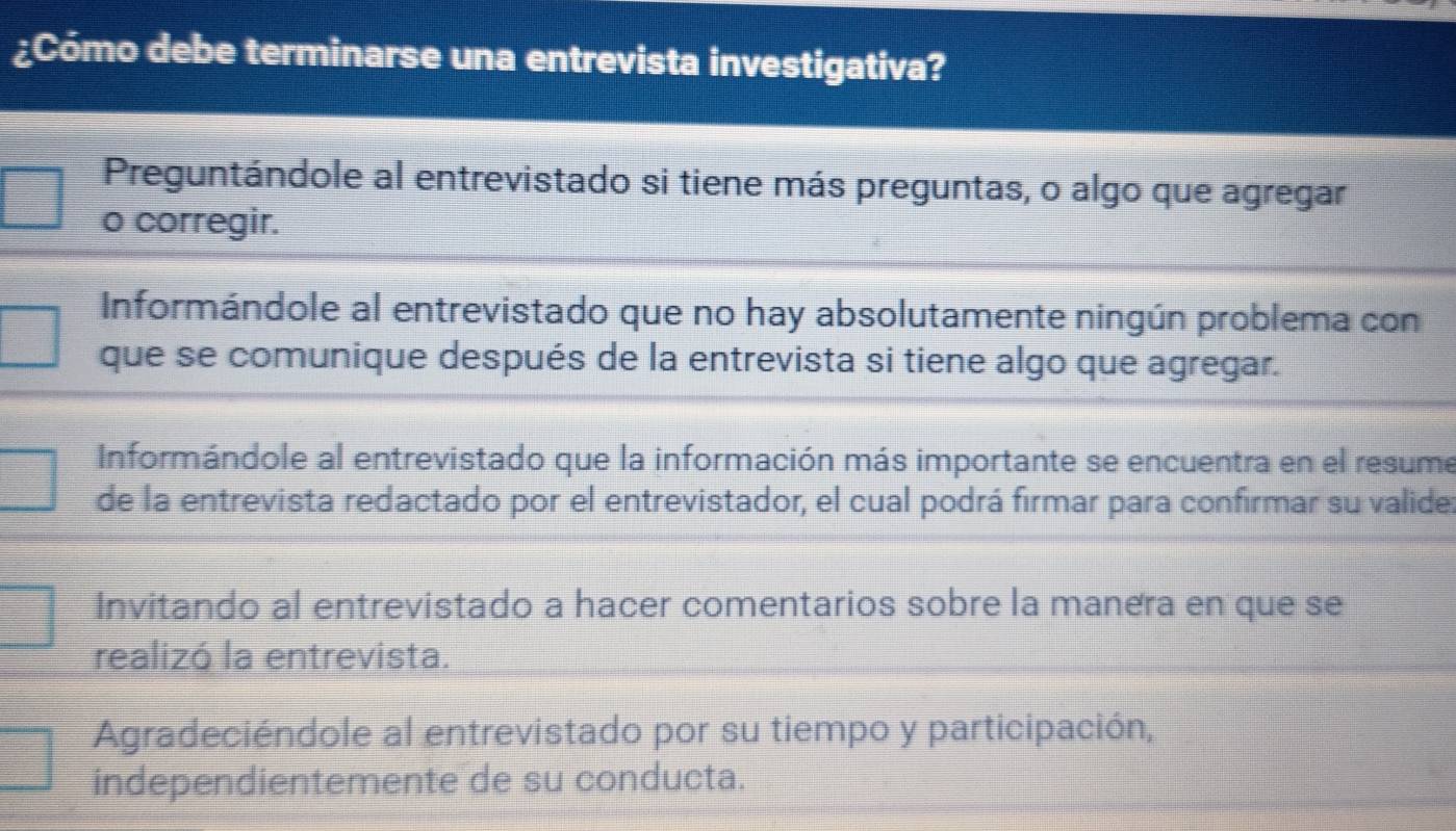 ¿Cómo debe terminarse una entrevista investigativa?
Preguntándole al entrevistado si tiene más preguntas, o algo que agregar
o corregir.
Informándole al entrevistado que no hay absolutamente ningún problema con
que se comunique después de la entrevista si tiene algo que agregar.
Informándole al entrevistado que la información más importante se encuentra en el resume
de la entrevista redactado por el entrevistador, el cual podrá firmar para confirmar su valide:
Invitando al entrevistado a hacer comentarios sobre la manera en que se
realizó la entrevista.
Agradeciéndole al entrevistado por su tiempo y participación,
independientemente de su conducta.