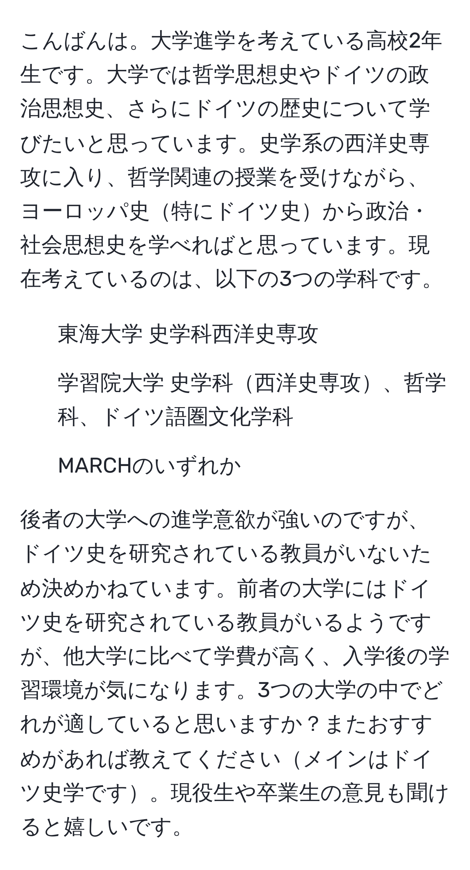 こんばんは。大学進学を考えている高校2年生です。大学では哲学思想史やドイツの政治思想史、さらにドイツの歴史について学びたいと思っています。史学系の西洋史専攻に入り、哲学関連の授業を受けながら、ヨーロッパ史特にドイツ史から政治・社会思想史を学べればと思っています。現在考えているのは、以下の3つの学科です。  
- 東海大学 史学科西洋史専攻  
- 学習院大学 史学科西洋史専攻、哲学科、ドイツ語圏文化学科  
- MARCHのいずれか  

後者の大学への進学意欲が強いのですが、ドイツ史を研究されている教員がいないため決めかねています。前者の大学にはドイツ史を研究されている教員がいるようですが、他大学に比べて学費が高く、入学後の学習環境が気になります。3つの大学の中でどれが適していると思いますか？またおすすめがあれば教えてくださいメインはドイツ史学です。現役生や卒業生の意見も聞けると嬉しいです。