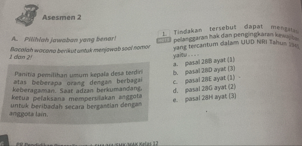 Asesmen 2
1. Tindakan tersebut dapat mengatas
A. Pilihlah jawaban yang benar! pelanggaran hak dan pengingkaran kewajiban
Bacalah wacana berikut untuk menjawab soal nomor yang tercantum dalam UUD NRI Tahun 1945,
1 dan 2!
yaitu . . . .
a. pasal 28B ayat (1)
Panitia pemilihan umum kepala desa terdiri b. pasal 28D ayat (3)
atas beberapa orang dengan berbagai c. pasal 28E ayat (1) 
keberagaman. Saat adzan berkumandang, d. pasal 28G ayat (2)
ketua pelaksana mempersilakan anggota
e. pasal 28H ayat (3)
untuk beribadah secara bergantian dengan
anggota lain.
KK/MAK Kelas 12