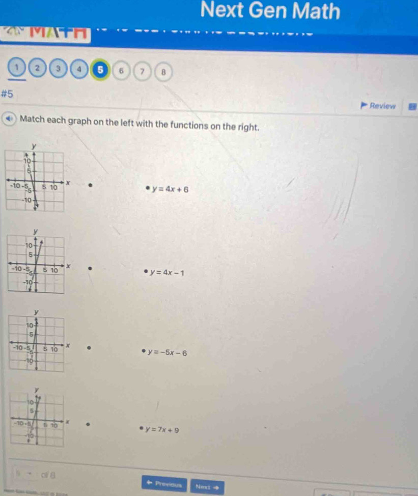 Next Gen Math 
MATH 
1 2 3 4 5 6 7 8 
#5 
Review 
Match each graph on the left with the functions on the right.
y=4x+6.
y=4x-1.
y=-5x-6.
y=7x+9
of 8
Previous Next