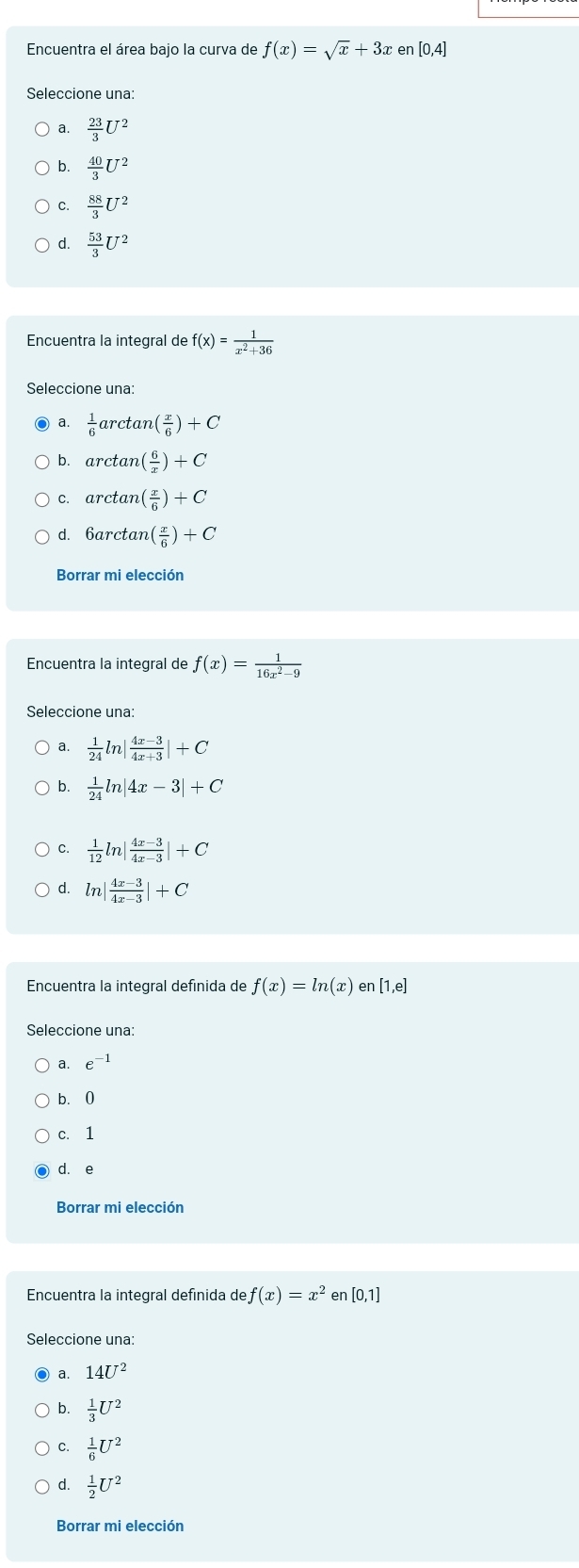 Encuentra el área bajo la curva de f(x)=sqrt(x)+3x en [0,4]
Seleccione una
a.  23/3 U^2
b.  40/3 U^2
C.  88/3 U^2
d.  53/3 U^2
Encuentra la integral de f(x)= 1/x^2+36 
Seleccione una:
a.  1/6 arctan ( x/6 )+C
b. arctan ( 6/x )+C
c. arctar n( x/6 )+C
d. 6arctan ( x/6 )+C
Encuentra la integral de f(x)= 1/16x^2-9 
Seleccione una:
a.  1/24 ln | (4x-3)/4x+3 |+C
b.  1/24 ln |4x-3|+C
C.  1/12 ln | (4x-3)/4x-3 |+C
dì ln | (4x-3)/4x-3 |+C
Encuentra la integral defínida de f(x)=ln (x) en [1,e]
Seleccione una:
a. e^(-1)
b. 0
c. 1
d. e
Borrar mi elección
Encuentra la integral defínida de f(x)=x^2 en [0,1]
Seleccione una:
a. 14U^2
b.  1/3 U^2
C.  1/6 U^2
d.  1/2 U^2
Borrar mi elección