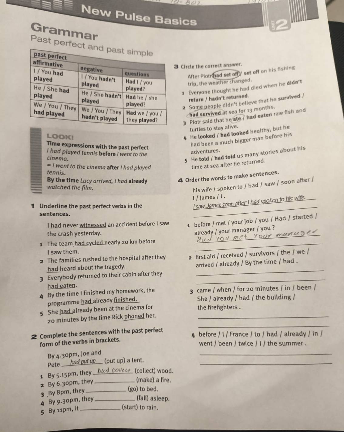 New Pulse Basics
Grammar
Past per
Circle the correct answer.
After Piotr had set off / set off on his fishing
trip, the weather changed.
1 Everyone thought he had died when he didn't
return / hadn't returned.
2 Some people didn’t believe that he survived /
had survived at sea for 13 months.
3 Piotr said that he ate / had eaten raw fish and
turtles to stay alive.
LOOK!
4 He looked / had looked healthy, but he
had been a much bigger man before his
Time expressions with the past perfect
I had played tennis before I went to the
adventures.
cinema.
5 He told / had told us many stories about his
= I went to the cinema after I had played
time at sea after he returned.
tennis.
By the time Lucy arrived, I had already 4 Order the words to make sentences.
watched the film.
his wife / spoken to / had / saw / soon after /
I / James / I .
1 Underline the past perfect verbs in the_
I saw James soon after I had spoken to his wife.
sentences.
I had never witnessed an accident before I saw 1 before / met / your job / you / Had / started /
the crash yesterday.
_
already / your manager / you ?
1 The team had cycled nearly 20 km before_
I saw them.
2 The families rushed to the hospital after they 2 first aid / received / survivors / the / we /
had heard about the tragedy. _arrived / already / By the time / had .
3 Everybody returned to their cabin after they
had eaten.
_
4 By the time I finished my homework, the 3 came / when / for 20 minutes / in / been /
programme had already finished. She / already / had / the building /
5 She had already been at the cinema for the firefighters .
_
20 minutes by the time Rick phoned her._
2 Complete the sentences with the past perfect 4 before / I / France / to / had / already / in /
form of the verbs in brackets.
went / been / twice / I / the summer .
By 4.30pm, Joe and
_
Pete _(put up) a tent._
1 By 5.15pm, they_
(collect) wood.
2 By 6.30pm, they_
(make) a fire.
3 By 8pm, they_
(go) to bed.
4 By 9.30pm, they_
(fall) asleep.
5 By 11pm, it_
(start) to rain.