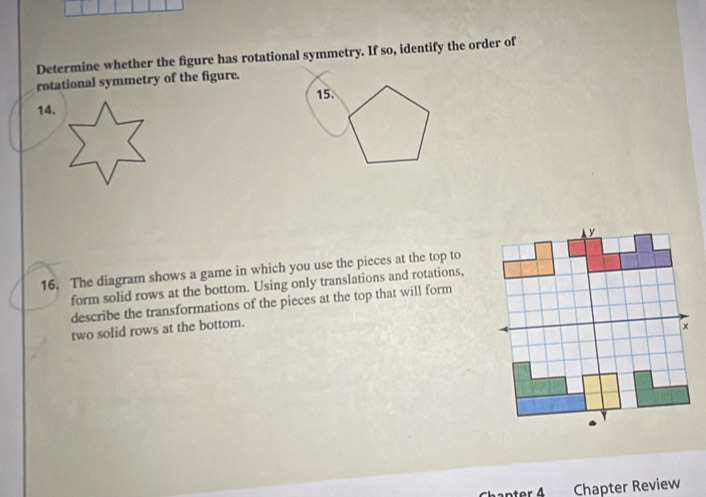 Determine whether the figure has rotational symmetry. If so, identify the order of 
rotational symmetry of the figure. 
15. 
14. 
16. The diagram shows a game in which you use the pieces at the top to 
form solid rows at the bottom. Using only translations and rotations, 
describe the transformations of the pieces at the top that will form 
two solid rows at the bottom. 
ter 4 Chapter Review