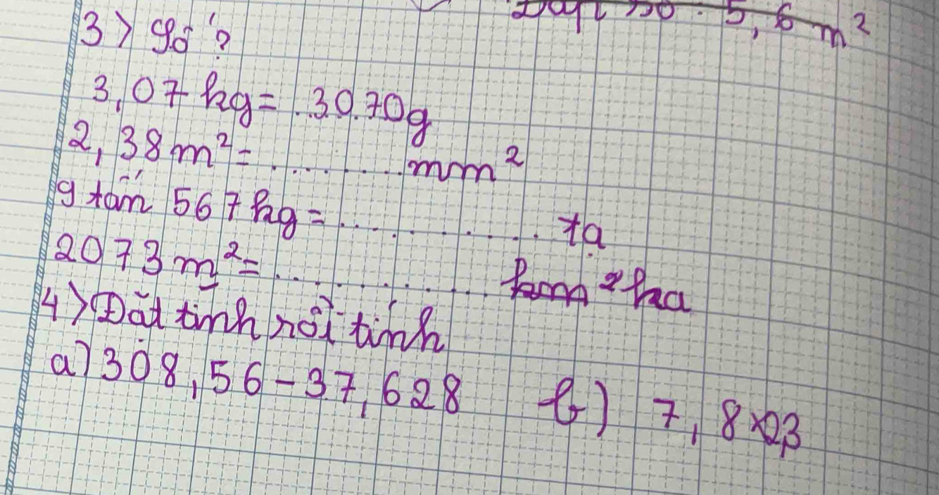 3>90°?
200· 5,6m^2
3.07kg=30.70g
2,38m^2=...m^2mm^2
gtan 567kg=·s ·s +a
2073m^2=·s P_pna
4)Dat tinh not tinn 
a7 308,56-37,628
() 7.8* 23