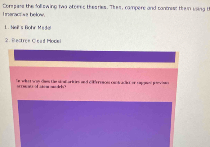 Compare the following two atomic theories. Then, compare and contrast them using th 
interactive below. 
1. Neil's Bohr Model 
2. Electron Cloud Model 
In what way does the similarities and differences contradict or support previous 
accounts of atom models?