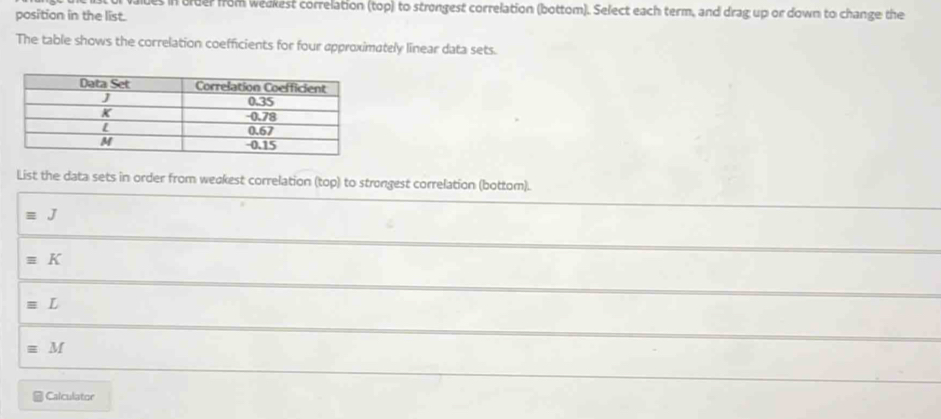 es in oder from weekest correlation (top) to strongest correlation (bottom). Select each term, and drag up or down to change the 
position in the list. 
The table shows the correlation coefficients for four approximately linear data sets. 
List the data sets in order from weakest correlation (top) to strongest correlation (bottom).
equiv J
equiv K
equiv L
equiv M
Calculator