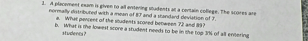 A placement exam is given to all entering students at a certain college. The scores are 
normally distributed with a mean of 87 and a standard deviation of 7. 
a. What percent of the students scored between 72 and 89? 
b. What is the lowest score a student needs to be in the top 3% of all entering 
students?