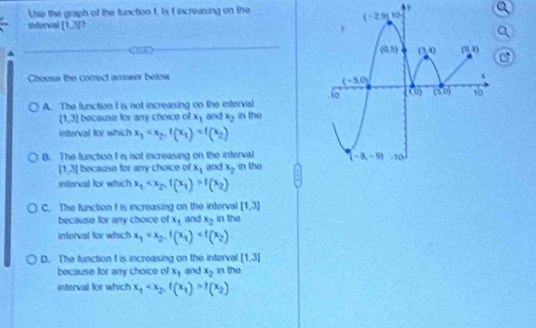 Use the graph of the function t: Is f increasing on the
interval [1,3] ,
Choose the correct answer below
A. The function I is not increasing on the interval
[1,3] because for any choice of x_1 and x_2 in the
interval for which x_1
B. The function I is not increasing on the interval
[1,3] because for any choice of x_1 and x_2 in the
interval for which x_1 f(x_2)
C. The lunction f is increasing on the interval [1,3]
because for any choice of x_1 and x_2 in the
interval for which x_1
D. The function t is increasing on the interval [1,3]
because for any choice of x_1 and x_2 in the
interval for which x_1 f(x_2)