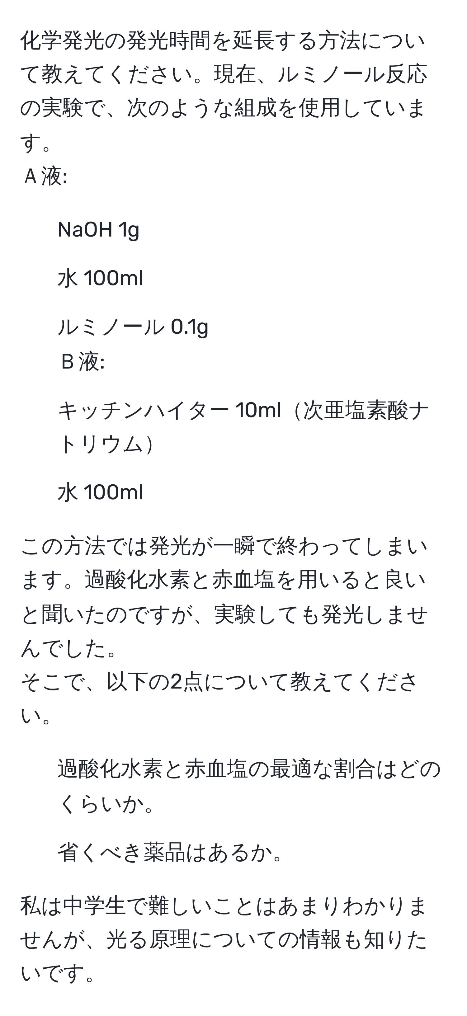 化学発光の発光時間を延長する方法について教えてください。現在、ルミノール反応の実験で、次のような組成を使用しています。  
Ａ液:  
- NaOH 1g  
- 水 100ml  
- ルミノール 0.1g  
Ｂ液:  
- キッチンハイター 10ml次亜塩素酸ナトリウム  
- 水 100ml  

この方法では発光が一瞬で終わってしまいます。過酸化水素と赤血塩を用いると良いと聞いたのですが、実験しても発光しませんでした。  
そこで、以下の2点について教えてください。  
1) 過酸化水素と赤血塩の最適な割合はどのくらいか。  
2) 省くべき薬品はあるか。  

私は中学生で難しいことはあまりわかりませんが、光る原理についての情報も知りたいです。