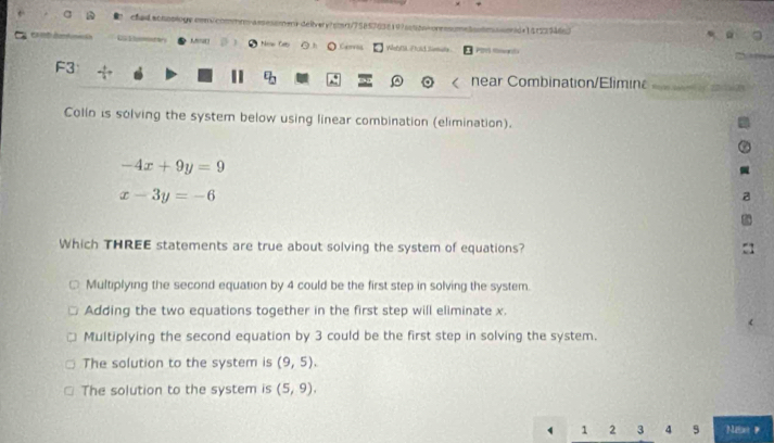 chad achoologe com/commm-assessmen-deivery?com/758576381975oa-onessumeomaond=141239465)
Neaw Cet Q O Cerra Webfil Ftold Simale ã
F3 m 2 2 
| near Combination/Efiminε
Colln is solving the system below using linear combination (elimination).
-4x+9y=9
x-3y=-6
Which THREE statements are true about solving the system of equations? :1
Multiplying the second equation by 4 could be the first step in solving the system.
Adding the two equations together in the first step will eliminate x.
Multiplying the second equation by 3 could be the first step in solving the system.
The solution to the system is (9,5).
The solution to the system is (5,9).
1 2 3 4 9 Man #
