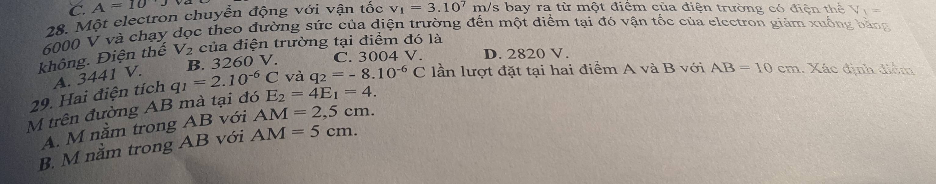 C. A=10
28. Một electron chuyển động với vận tốc v_1=3.10^7m/ s bay ra từ một điểm của điện trường có điện thể V_1=
6000 V và chạy dọc theo đường sức của điện trường đến một điểm tại đó vận tốc của electron giảm xuống bằng
không. Điện thế V₂ của điện trường tại điểm đó là
B. 3260 V. C. 3004 V.
D. 2820 V.
A. 3441 V.
29. Hai điện tích q_1=2.10^(-6)C và q_2=-8.10^(-6)C lần lượt đặt tại hai điểm A và B với AB=10cm Xác định điểm
M trên đường AB mà tại đó E_2=4E_1=4.
A. M nằm trong AB với AM=2,5cm.
B. M nằm trong AB với AM=5cm.