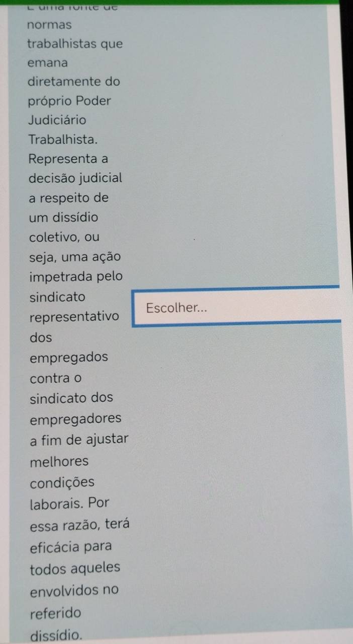 normas 
trabalhistas que 
emana 
diretamente do 
próprio Poder 
Judiciário 
Trabalhista. 
Representa a 
decisão judicial 
a respeito de 
um dissídio 
coletivo, ou 
seja, uma ação 
impetrada pelo 
sindicato 
representativo Escolher... 
dos 
empregados 
contra o 
sindicato dos 
empregadores 
a fim de ajustar 
melhores 
condições 
laborais. Por 
essa razão, terá 
eficácia para 
todos aqueles 
envolvidos no 
referido 
dissídio.