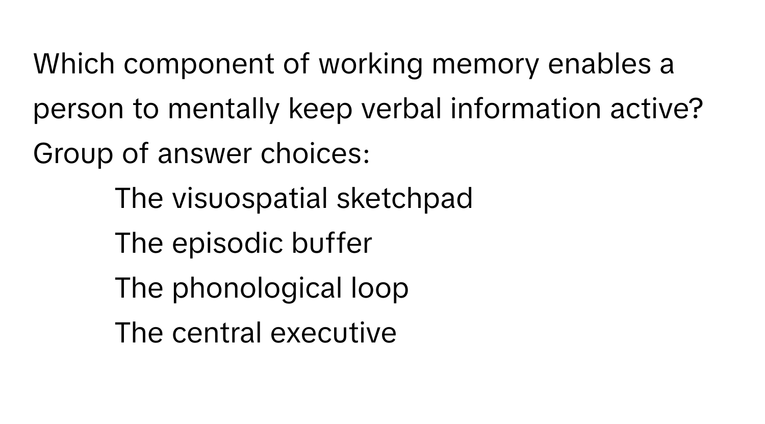 Which component of working memory enables a person to mentally keep verbal information active?

Group of answer choices:
- The visuospatial sketchpad
- The episodic buffer
- The phonological loop
- The central executive