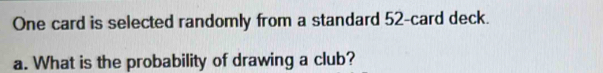 One card is selected randomly from a standard 52 -card deck. 
a. What is the probability of drawing a club?