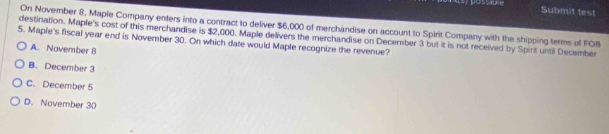 possidie Submit test
On November 8, Maple Company enters into a contract to deliver $6,000 of merchändise on account to Spirit Company with the shipping terms of FOB
destination. Maple's cost of this merchandise is $2,000. Maple delivers the merchandise on December 3 but it is not received by Spirit until December
5. Maple's fiscal year end is November 30. On which date would Maple recognize the revenue?
A. November 8
B. December 3
C. December 5
D. November 30