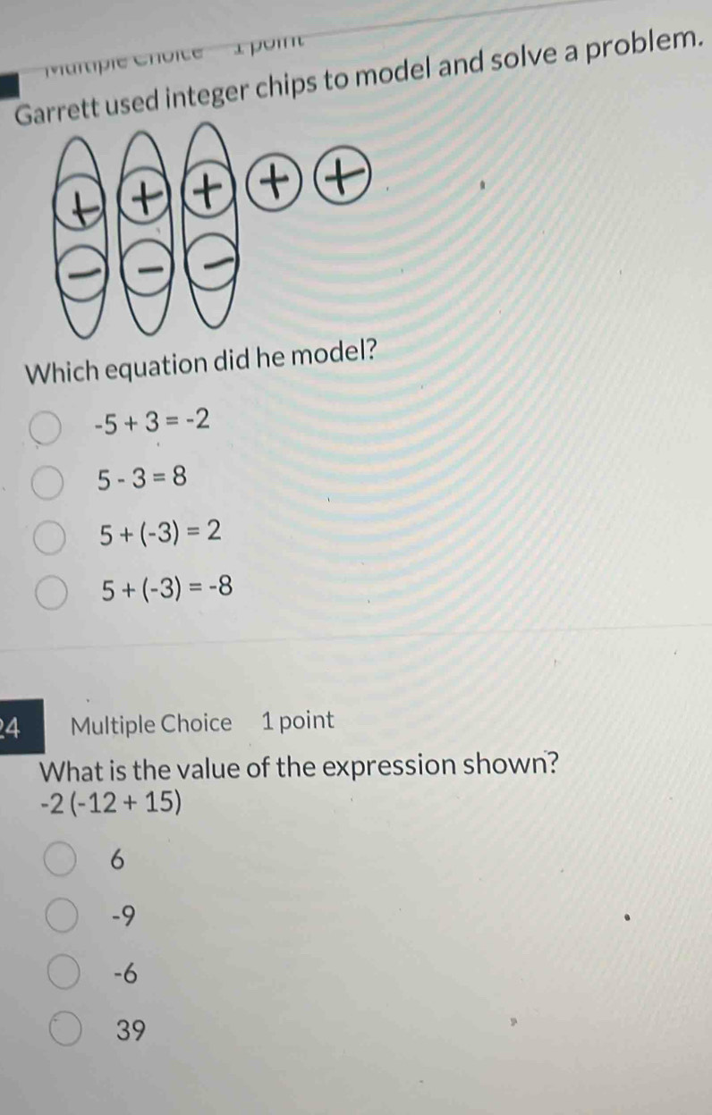 'Martiple Choite    à poin
Garrett used integer chips to model and solve a problem.
Which equation did he model?
-5+3=-2
5-3=8
5+(-3)=2
5+(-3)=-8
4 Multiple Choice 1 point
What is the value of the expression shown?
-2(-12+15)
6
-9
-6
39