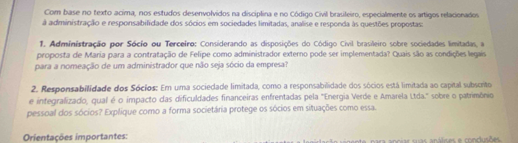 Com base no texto acima, nos estudos desenvolvidos na disciplina e no Código Civil brasileiro, especialmente os artigos relacionados 
à administração e responsabilidade dos sócios em sociedades limitadas, analise e responda às questões propostas: 
1. Administração por Sócio ou Terceiro: Considerando as disposições do Código Civil brasileiro sobre sociedades limitadas, a 
proposta de Maria para a contratação de Felipe como administrador externo pode ser implementada? Quais são as condições legais 
para a nomeação de um administrador que não seja sócio da empresa? 
2. Responsabilidade dos Sócios: Em uma sociedade limitada, como a responsabilidade dos sócios está limitada ao capital subscrito 
e integralizado, qual é o impacto das dificuldades financeiras enfrentadas pela "Energia Verde e Amarela Ltda." sobre o patrimônio 
pessoal dos sócios? Explique como a forma societária protege os sócios em situações como essa. 
Orientações importantes: nte, para apoiar suas análises e conclusões