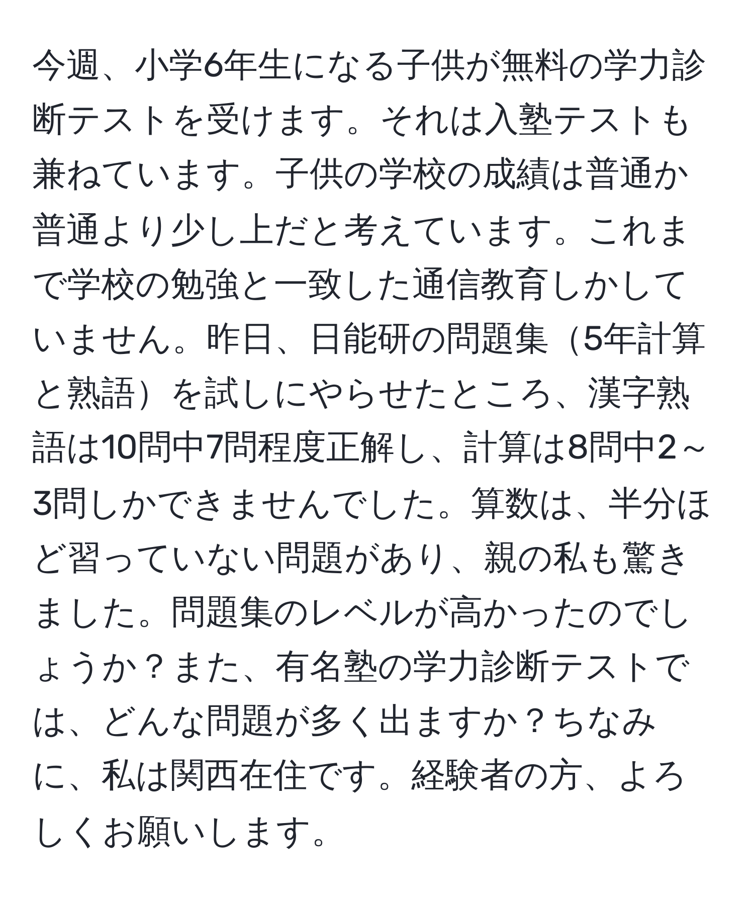 今週、小学6年生になる子供が無料の学力診断テストを受けます。それは入塾テストも兼ねています。子供の学校の成績は普通か普通より少し上だと考えています。これまで学校の勉強と一致した通信教育しかしていません。昨日、日能研の問題集5年計算と熟語を試しにやらせたところ、漢字熟語は10問中7問程度正解し、計算は8問中2～3問しかできませんでした。算数は、半分ほど習っていない問題があり、親の私も驚きました。問題集のレベルが高かったのでしょうか？また、有名塾の学力診断テストでは、どんな問題が多く出ますか？ちなみに、私は関西在住です。経験者の方、よろしくお願いします。