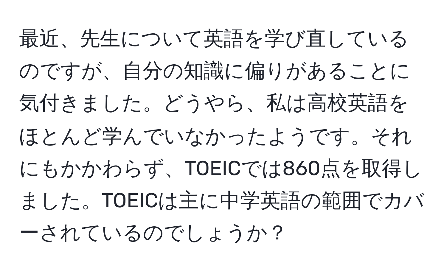 最近、先生について英語を学び直しているのですが、自分の知識に偏りがあることに気付きました。どうやら、私は高校英語をほとんど学んでいなかったようです。それにもかかわらず、TOEICでは860点を取得しました。TOEICは主に中学英語の範囲でカバーされているのでしょうか？