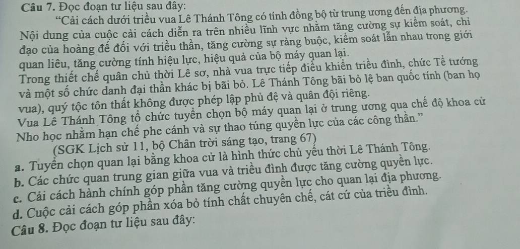 Đọc đoạn tư liệu sau đây:
“Cải cách dưới triều vua Lê Thánh Tông có tính đồng bộ từ trung ương đến địa phương.
Nội dung của cuộc cải cách diễn ra trên nhiều lĩnh vực nhằm tăng cường sự kiểm soát, chỉ
đạo của hoàng đế đối với triều thần, tăng cường sự ràng buộc, kiểm soát lẫn nhau trong giới
quan liêu, tăng cường tính hiệu lực, hiệu quả của bộ máy quan lại.
Trong thiết chế quân chủ thời Lê sơ, nhà vua trực tiếp điều khiển triều đình, chức Tề tướng
và một số chức danh đại thần khác bị bãi bỏ. Lê Thánh Tông bãi bỏ lệ ban quốc tính (ban họ
vua), quý tộc tôn thất không được phép lập phủ đệ và quân đội riêng.
Vua Lê Thánh Tông tổ chức tuyển chọn bộ máy quan lại ở trung ương qua chế độ khoa cử
Nho học nhằm hạn chế phe cánh và sự thao túng quyền lực của các công thần.”
(SGK Lịch sử 11, bộ Chân trời sáng tạo, trang 67)
a. Tuyển chọn quan lại bằng khoa cử là hình thức chủ yếu thời Lê Thánh Tông.
b. Các chức quan trung gian giữa vua và triều đình được tăng cường quyền lực.
c. Cải cách hành chính góp phần tăng cường quyền lực cho quan lại địa phương.
d. Cuộc cải cách góp phần xóa bỏ tính chất chuyên chế, cát cứ của triều đình.
Câu 8. Đọc đoạn tư liệu sau đây: