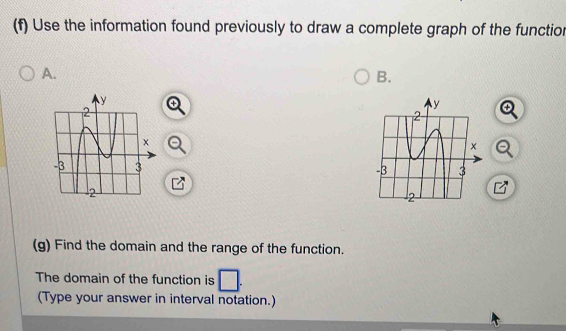 Use the information found previously to draw a complete graph of the functior 
A. 
B. 
(g) Find the domain and the range of the function. 
The domain of the function is 
(Type your answer in interval notation.)