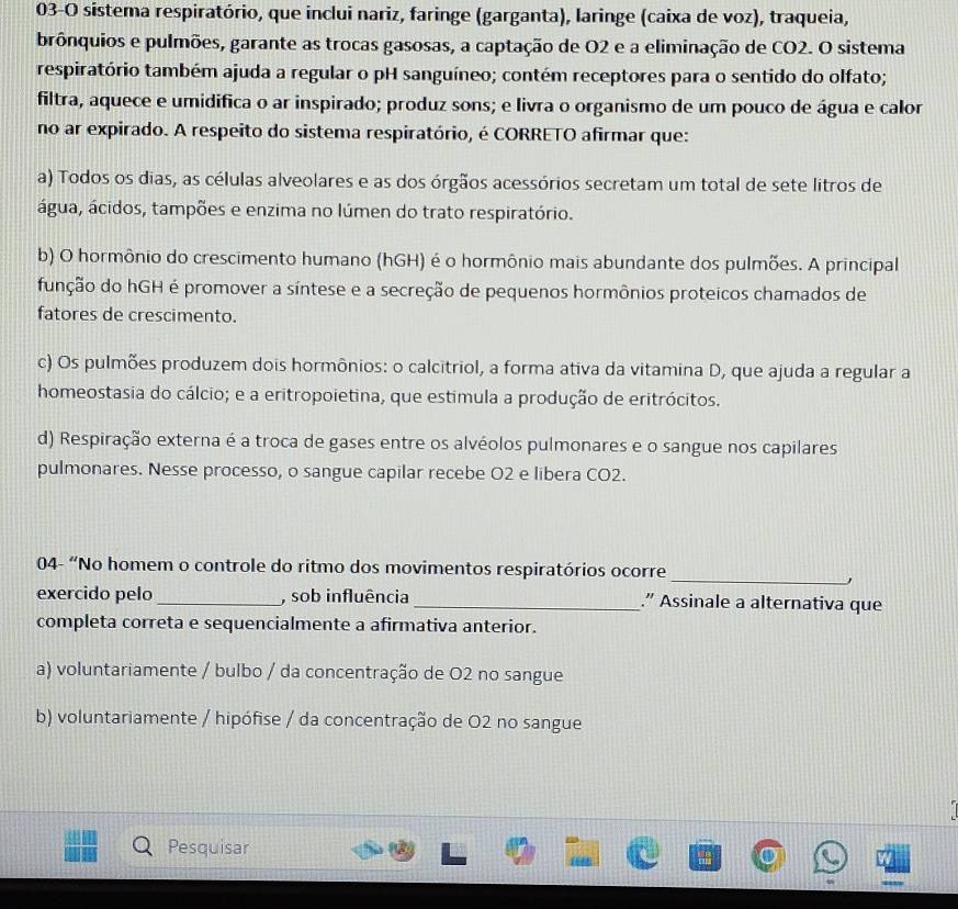 03-O sistema respiratório, que inclui nariz, faringe (garganta), laringe (caixa de voz), traqueia,
brônquios e pulmões, garante as trocas gasosas, a captação de O2 e a eliminação de CO2. O sistema
respiratório também ajuda a regular o pH sanguíneo; contém receptores para o sentido do olfato;
filtra, aquece e umidifica o ar inspirado; produz sons; e livra o organismo de um pouco de água e calor
no ar expirado. A respeito do sistema respiratório, é CORRETO afirmar que:
a) Todos os dias, as células alveolares e as dos órgãos acessórios secretam um total de sete litros de
água, ácidos, tampões e enzima no lúmen do trato respiratório.
b) O hormônio do crescimento humano (hGH) é o hormônio mais abundante dos pulmões. A principal
função do hGH é promover a síntese e a secreção de pequenos hormônios proteicos chamados de
fatores de crescimento.
c) Os pulmões produzem dois hormônios: o calcitriol, a forma ativa da vitamina D, que ajuda a regular a
homeostasia do cálcio; e a eritropoietina, que estimula a produção de eritrócitos.
d) Respiração externa é a troca de gases entre os alvéolos pulmonares e o sangue nos capilares
pulmonares. Nesse processo, o sangue capilar recebe O2 e libera CO2.
04- “No homem o controle do ritmo dos movimentos respiratórios ocorre
_
,
exercido pelo _, sob influência _.” Assinale a alternativa que
completa correta e sequencialmente a afirmativa anterior.
a) voluntariamente / bulbo / da concentração de O2 no sangue
b) voluntariamente / hipófise / da concentração de O2 no sangue
Pesquisar