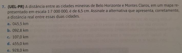 (UEL-PR) A distância entre as cidades mineiras de Belo Horizonte e Montes Claros, em um mapa re-
presentado em escala 1:7 000 000, é de 6,5 cm. Assinale a alternativa que apresenta, corretamente,
a distância real entre essas duas cidades.
a. 045,5 km
b. 092,8 km
c. 107,0 km
d. 455,0 km
e。 928,0 km