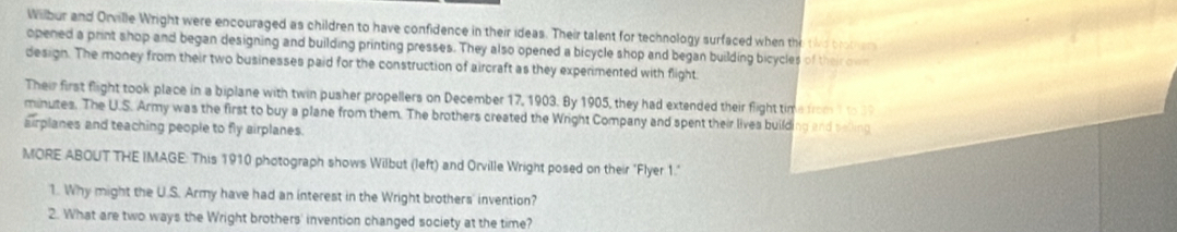 Wilbur and Orville Wright were encouraged as children to have confidence in their ideas. Their talent for technology surfaced when the tke broter 
opened a print shop and began designing and building printing presses. They also opened a bicycle shop and began building bicycles of their own 
design. The money from their two businesses paid for the construction of aircraft as they experimented with flight 
Their first flight took place in a biplane with twin pusher propellers on December 17, 1903. By 1905, they had extended their flight time from 1 to 1
minutes. The U.S. Army was the first to buy a plane from them. The brothers created the Wright Company and spent their livea building and selling 
airplanes and teaching people to fly airplanes. 
MORE ABOUT THE IMAGE: This 1910 photograph shows Wilbut (left) and Orville Wright posed on their "Flyer 1." 
1. Why might the U.S. Army have had an interest in the Wright brothers' invention? 
2. What are two ways the Wright brothers' invention changed society at the time?